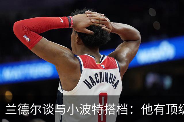 兰德尔谈与小波特搭档：他有顶级的空切和接球投篮 我们打法互补
