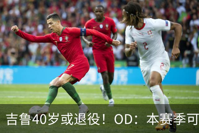 吉鲁40岁或退役！OD：本赛季可能是最后一舞