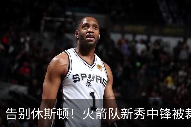告别休斯顿！火箭队新秀中锋被裁，场均14+9+1盖帽，腾出双向合同名额