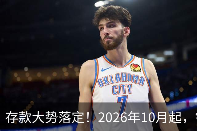 存款大势落定！2026年10月起，银行存款利率，也许迎来5大变化