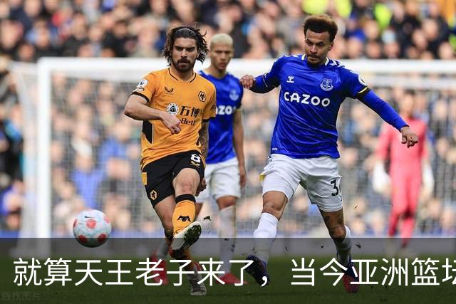 就算天王老子来了，当今亚洲篮坛最佳阵容，也得是以下五位球员
