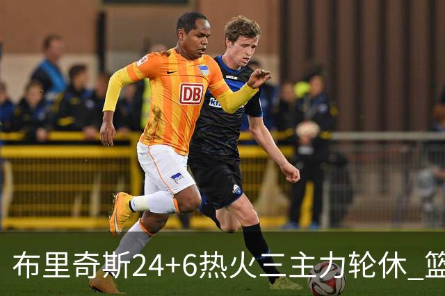 布里奇斯24+6热火三主力轮休 篮网结束三连败