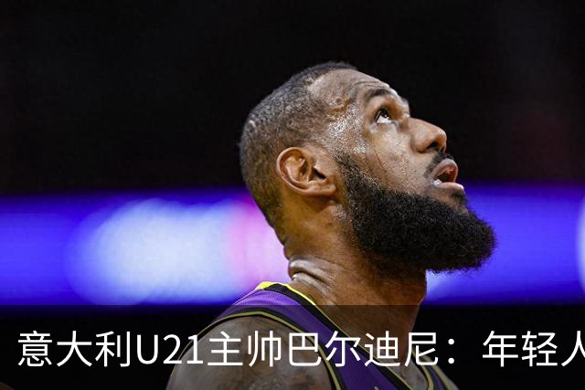 意大利U21主帅巴尔迪尼：年轻人是资源，不是问题