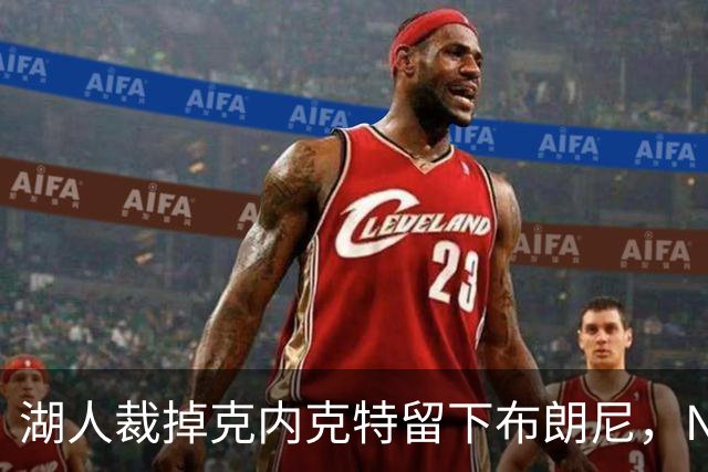 湖人裁掉克内克特留下布朗尼，NBA写手直言这是错误