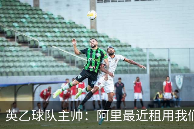 英乙球队主帅：阿里最近租用我们的设施，欢迎他来一线队一起训练