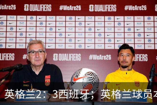 英格兰2：3西班牙；英格兰球员本场表现：阿森纳、曼城防线搭档崩盘，皇马、巴萨西甲双星闪耀！