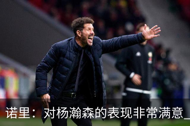 诺里：对杨瀚森的表现非常满意 他能够成为球队进攻的策应轴心