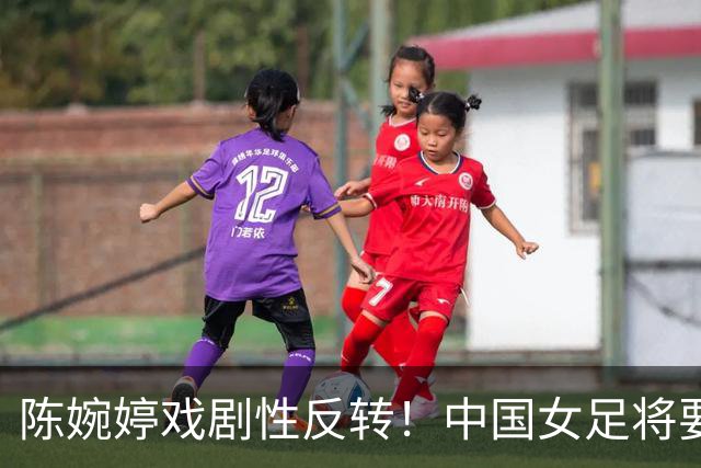 陈婉婷戏剧性反转！中国女足将要换帅，网友：陈婉婷机会来了