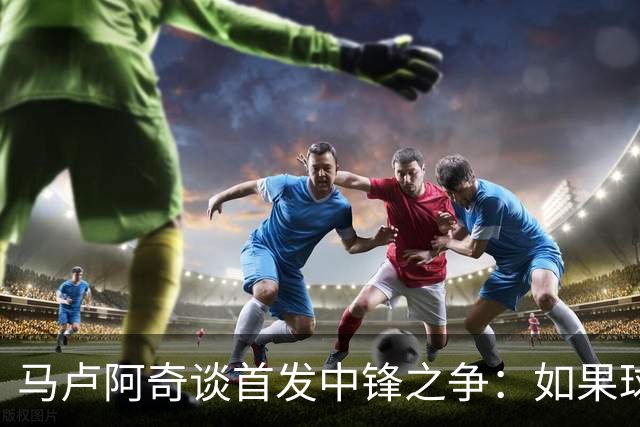 马卢阿奇谈首发中锋之争：如果球队需要 我们都会随时待命