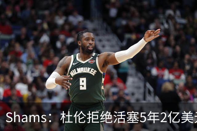 Shams：杜伦拒绝活塞5年2亿美元的续约合同，将不会参加训练营